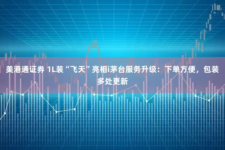 美港通证券 1L装“飞天”亮相i茅台服务升级：下单方便，包装多处更新