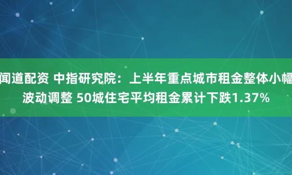 闻道配资 中指研究院：上半年重点城市租金整体小幅波动调整 50城住宅平均租金累计下跌1.37%