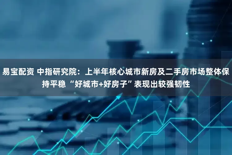 易宝配资 中指研究院：上半年核心城市新房及二手房市场整体保持平稳 “好城市+好房子”表现出较强韧性