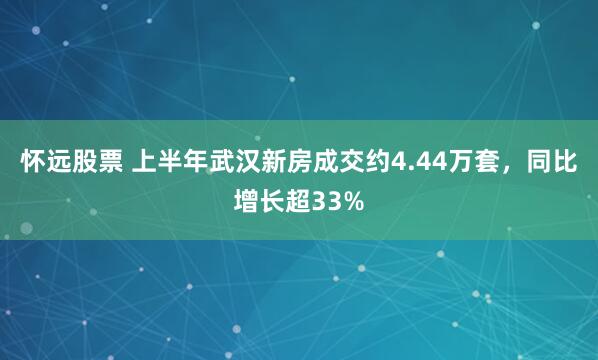 怀远股票 上半年武汉新房成交约4.44万套，同比增长超33%
