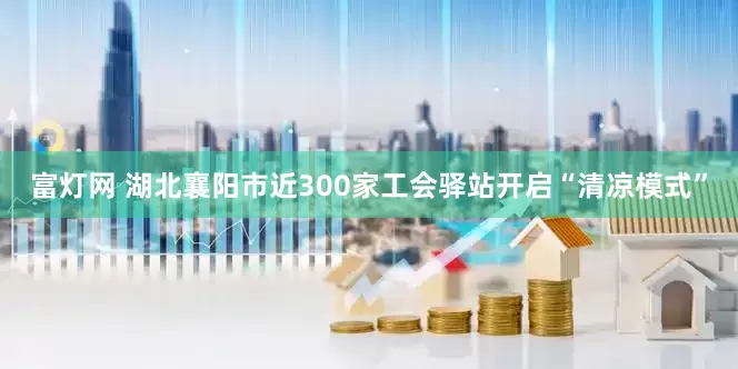 富灯网 湖北襄阳市近300家工会驿站开启“清凉模式”