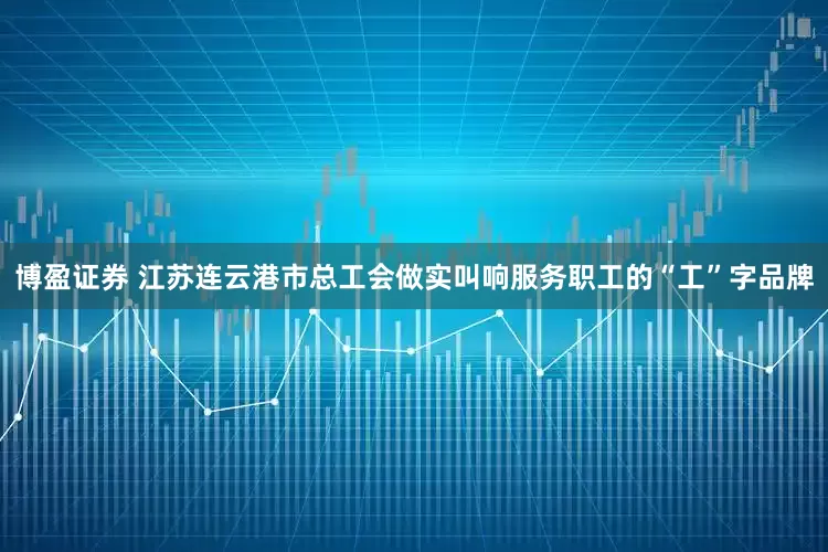 博盈证券 江苏连云港市总工会做实叫响服务职工的“工”字品牌
