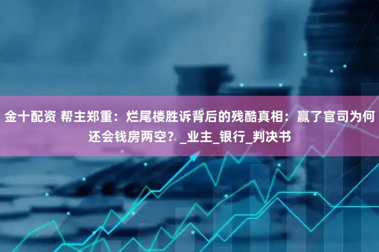 金十配资 帮主郑重：烂尾楼胜诉背后的残酷真相：赢了官司为何还会钱房两空？_业主_银行_判决书