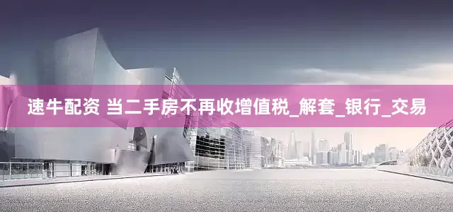 速牛配资 当二手房不再收增值税_解套_银行_交易