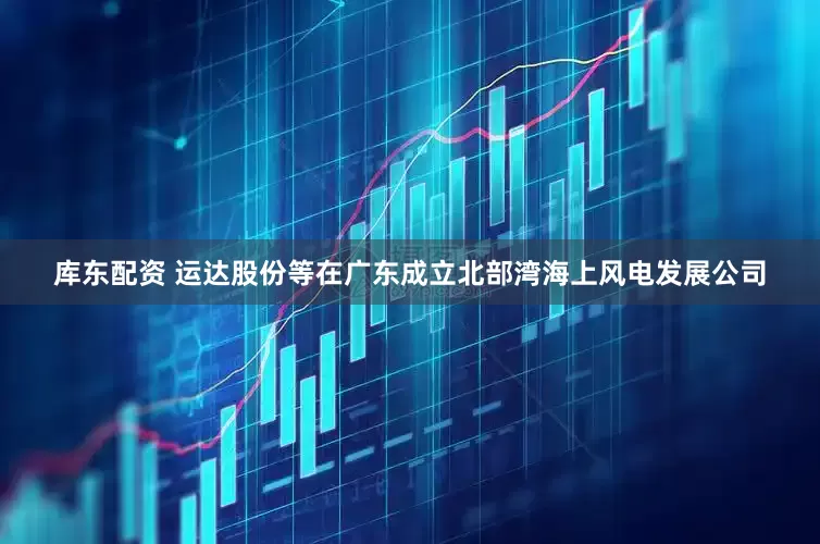 库东配资 运达股份等在广东成立北部湾海上风电发展公司
