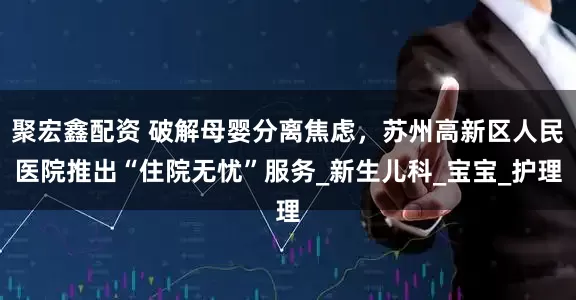 聚宏鑫配资 破解母婴分离焦虑，苏州高新区人民医院推出“住院无忧”服务_新生儿科_宝宝_护理