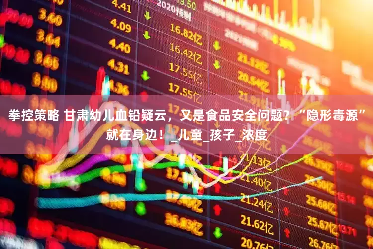 拳控策略 甘肃幼儿血铅疑云，又是食品安全问题？“隐形毒源”就在身边！_儿童_孩子_浓度