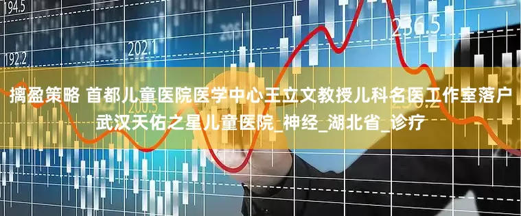 摛盈策略 首都儿童医院医学中心王立文教授儿科名医工作室落户武汉天佑之星儿童医院_神经_湖北省_诊疗