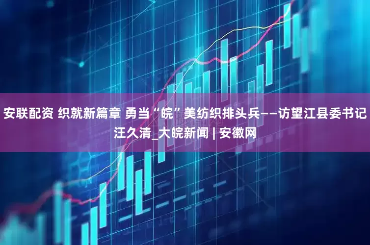 安联配资 织就新篇章 勇当“皖”美纺织排头兵——访望江县委书记汪久清_大皖新闻 | 安徽网