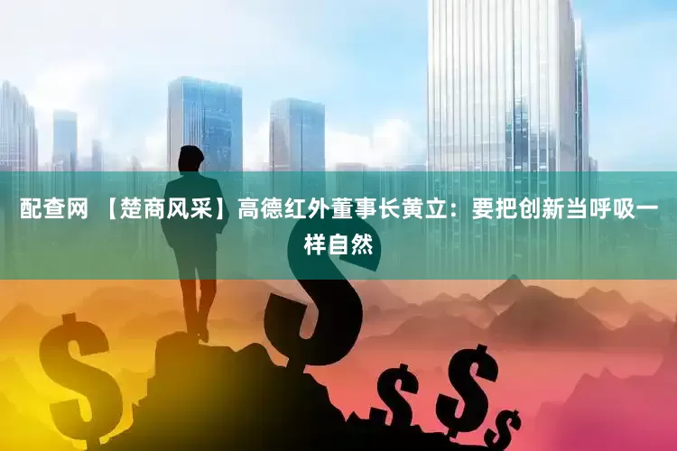 配查网 【楚商风采】高德红外董事长黄立：要把创新当呼吸一样自然
