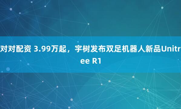 对对配资 3.99万起，宇树发布双足机器人新品Unitree R1