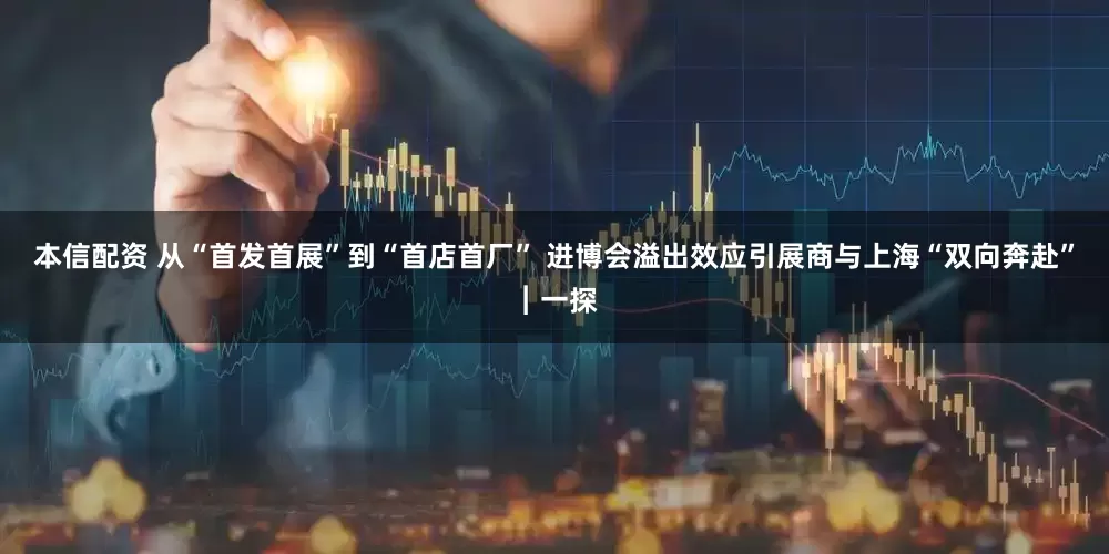 本信配资 从“首发首展”到“首店首厂” 进博会溢出效应引展商与上海“双向奔赴”︱一探