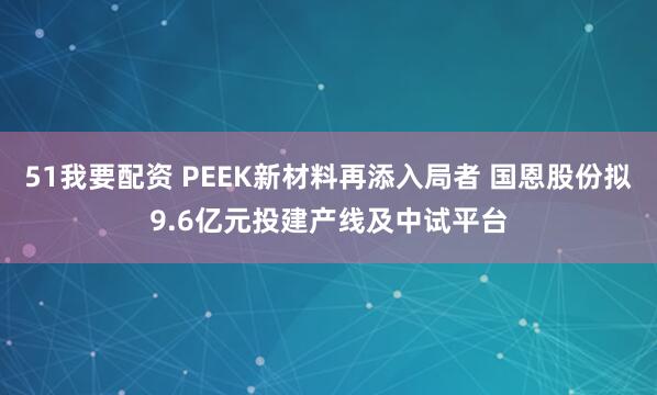 51我要配资 PEEK新材料再添入局者 国恩股份拟9.6亿元投建产线及中试平台