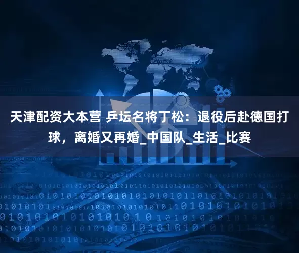 天津配资大本营 乒坛名将丁松：退役后赴德国打球，离婚又再婚_中国队_生活_比赛