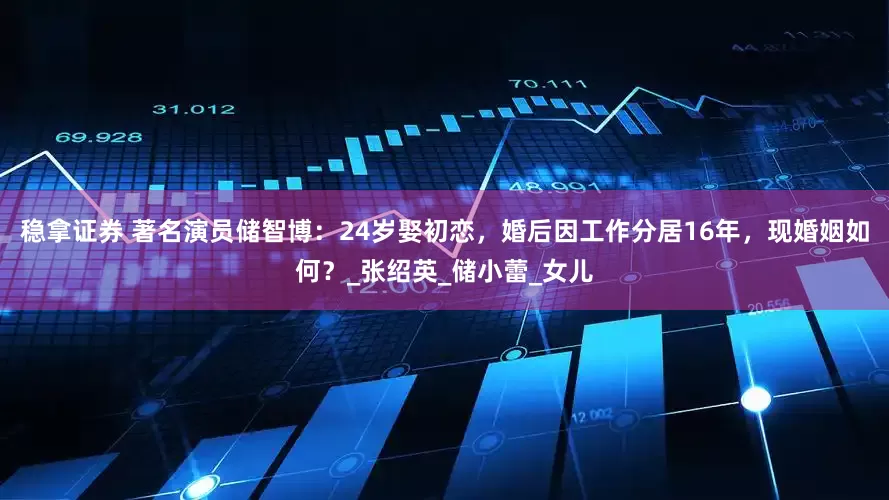 稳拿证券 著名演员储智博：24岁娶初恋，婚后因工作分居16年，现婚姻如何？_张绍英_储小蕾_女儿