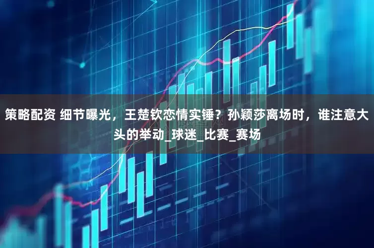 策略配资 细节曝光，王楚钦恋情实锤？孙颖莎离场时，谁注意大头的举动_球迷_比赛_赛场