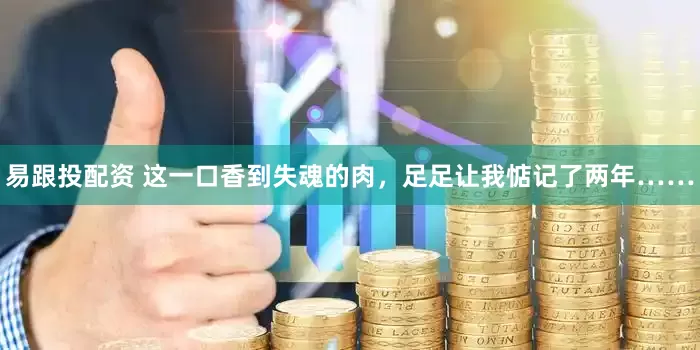 易跟投配资 这一口香到失魂的肉，足足让我惦记了两年……