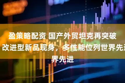 盈策略配资 国产外贸坦克再突破：改进型新品现身，多性能位列世界先进