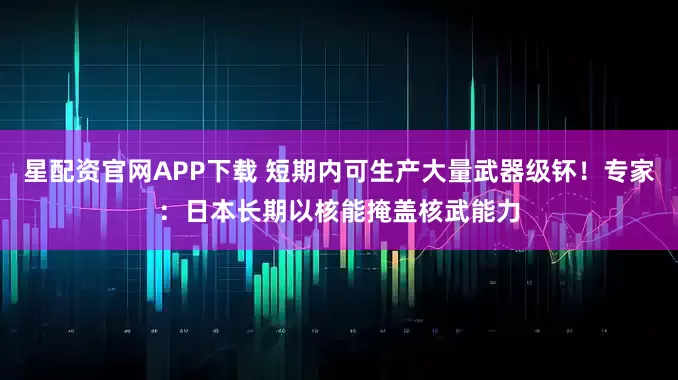 星配资官网APP下载 短期内可生产大量武器级钚！专家：日本长期以核能掩盖核武能力