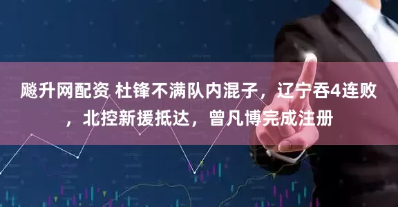 飚升网配资 杜锋不满队内混子，辽宁吞4连败，北控新援抵达，曾凡博完成注册