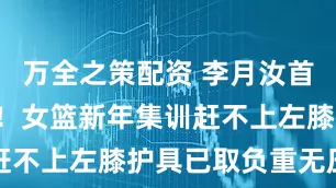 万全之策配资 李月汝首秀只剩4天！女篮新年集训赶不上左膝护具已取负重无压力