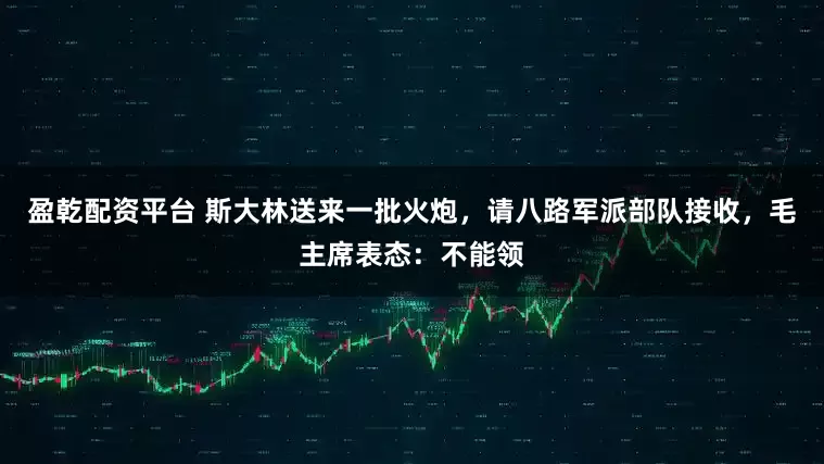 盈乾配资平台 斯大林送来一批火炮，请八路军派部队接收，毛主席表态：不能领