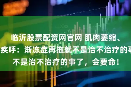 临沂股票配资网官网 肌肉萎缩、呼吸难！医生疾呼：渐冻症再拖就不是治不治疗的事了，会要命！