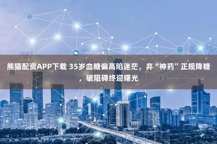 熊猫配资APP下载 35岁血糖偏高陷迷茫，弃“神药”正规降糖，破阻碍终迎曙光