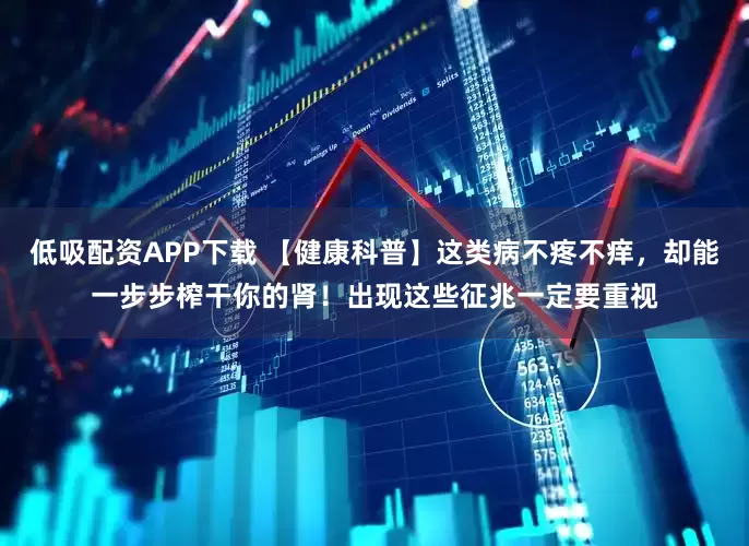 低吸配资APP下载 【健康科普】这类病不疼不痒，却能一步步榨干你的肾！出现这些征兆一定要重视