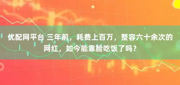 优配网平台 三年前，耗费上百万，整容六十余次的网红，如今能靠脸吃饭了吗？