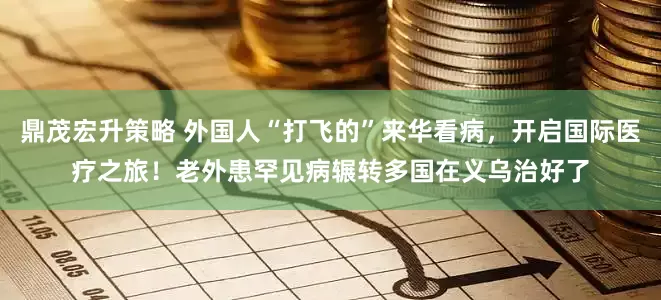 鼎茂宏升策略 外国人“打飞的”来华看病，开启国际医疗之旅！老外患罕见病辗转多国在义乌治好了