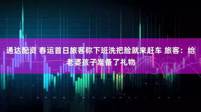 通达配资 春运首日旅客称下班洗把脸就来赶车 旅客：给老婆孩子准备了礼物