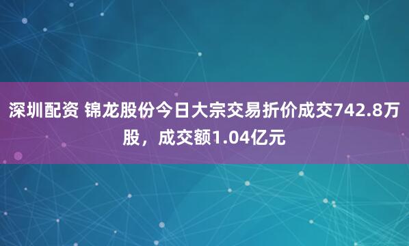 深圳配资 锦龙股份今日大宗交易折价成交742.8万股，成交额1.04亿元