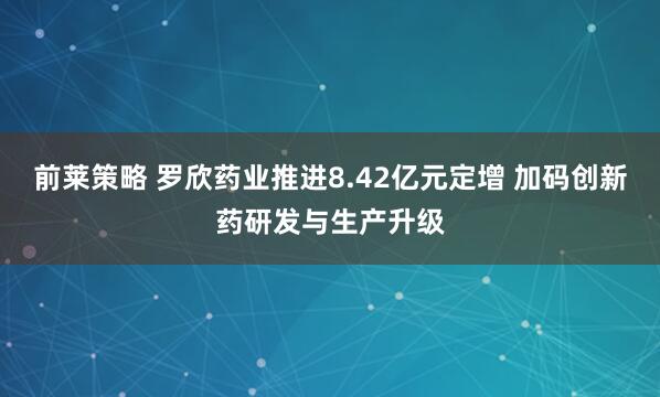 前莱策略 罗欣药业推进8.42亿元定增 加码创新药研发与生产升级