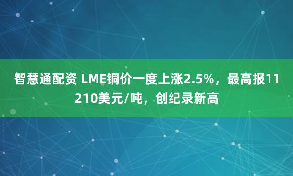 智慧通配资 LME铜价一度上涨2.5%，最高报11210美元/吨，创纪录新高