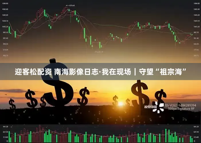 迎客松配资 南海影像日志·我在现场｜守望“祖宗海”